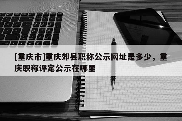 [重慶市]重慶郊縣職稱公示網(wǎng)址是多少，重慶職稱評定公示在哪里