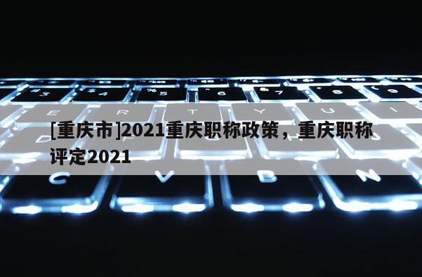 [重慶市]2021重慶職稱政策，重慶職稱評定2021