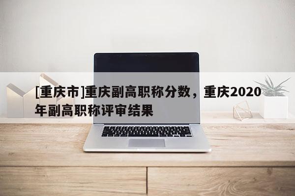 [重慶市]重慶副高職稱分?jǐn)?shù)，重慶2020年副高職稱評審結(jié)果