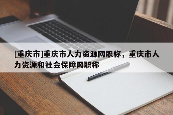 [重慶市]重慶市人力資源網(wǎng)職稱，重慶市人力資源和社會保障網(wǎng)職稱