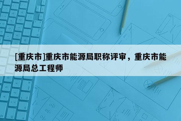 [重慶市]重慶市能源局職稱(chēng)評(píng)審，重慶市能源局總工程師