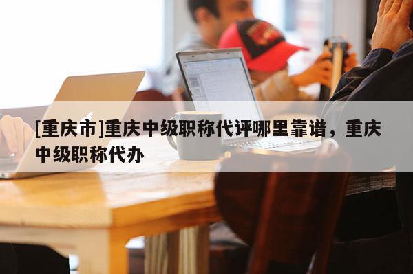 [重慶市]重慶中級職稱代評哪里靠譜，重慶中級職稱代辦