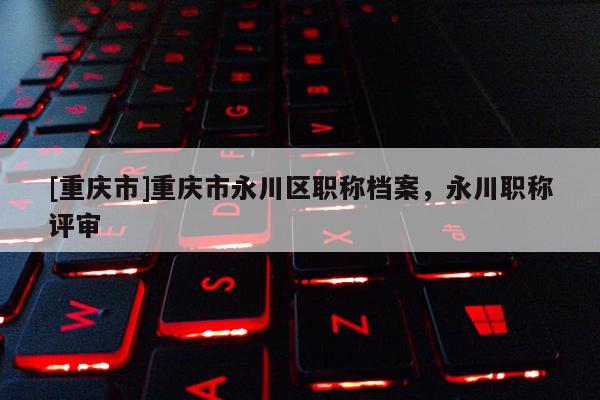 [重慶市]重慶市永川區(qū)職稱檔案，永川職稱評審