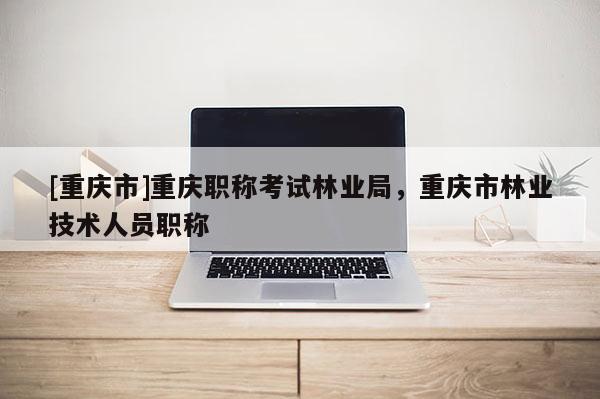 [重慶市]重慶職稱考試林業(yè)局，重慶市林業(yè)技術(shù)人員職稱