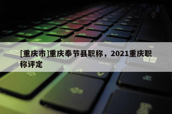 [重慶市]重慶奉節(jié)縣職稱，2021重慶職稱評定