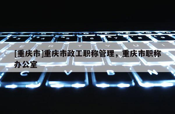 [重慶市]重慶市政工職稱管理，重慶市職稱辦公室