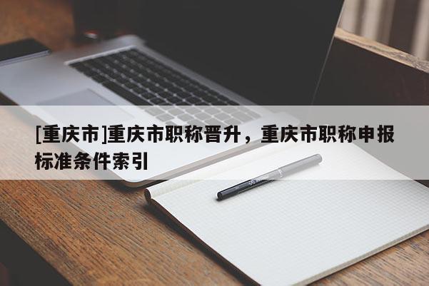 [重慶市]重慶市職稱晉升，重慶市職稱申報標準條件索引