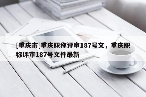 [重慶市]重慶職稱評(píng)審187號(hào)文，重慶職稱評(píng)審187號(hào)文件最新