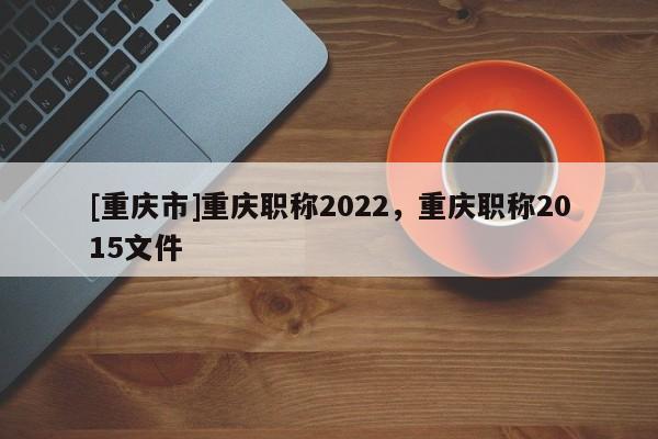 [重慶市]重慶職稱2022，重慶職稱2015文件
