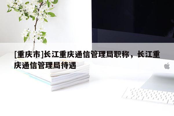 [重慶市]長江重慶通信管理局職稱，長江重慶通信管理局待遇