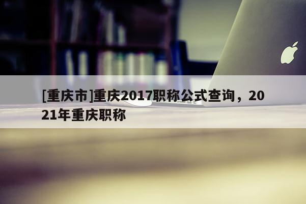 [重慶市]重慶2017職稱公式查詢，2021年重慶職稱