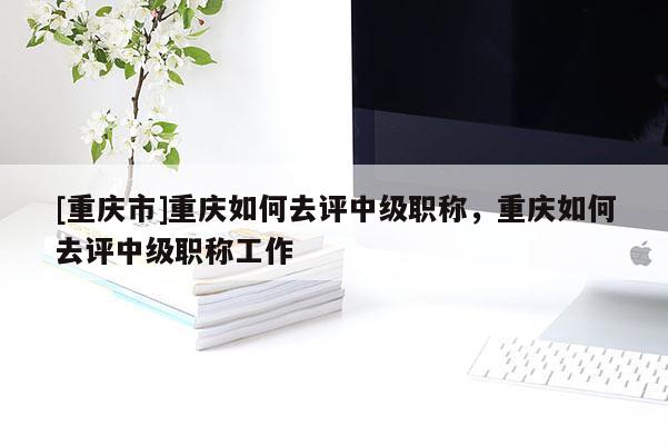 [重慶市]重慶如何去評中級職稱，重慶如何去評中級職稱工作