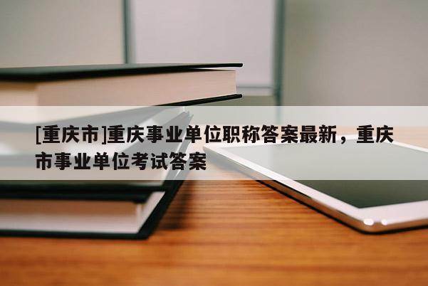 [重慶市]重慶事業(yè)單位職稱答案最新，重慶市事業(yè)單位考試答案