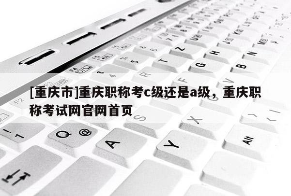 [重慶市]重慶職稱考c級(jí)還是a級(jí)，重慶職稱考試網(wǎng)官網(wǎng)首頁(yè)