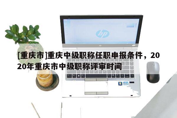 [重慶市]重慶中級(jí)職稱任職申報(bào)條件，2020年重慶市中級(jí)職稱評(píng)審時(shí)間