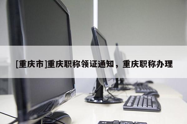 [重慶市]重慶職稱領(lǐng)證通知，重慶職稱辦理