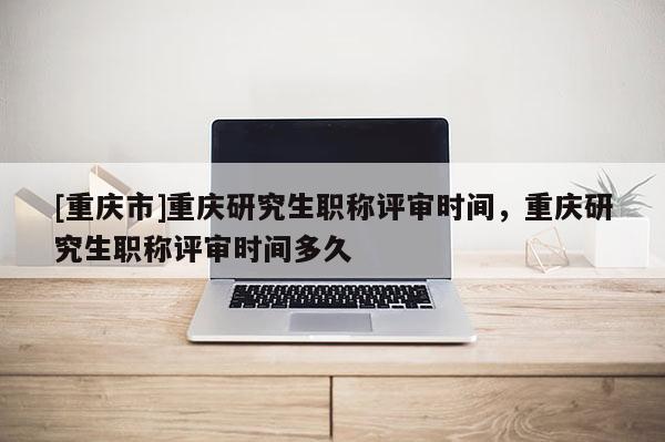 [重慶市]重慶研究生職稱評(píng)審時(shí)間，重慶研究生職稱評(píng)審時(shí)間多久