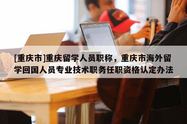 [重慶市]重慶留學(xué)人員職稱，重慶市海外留學(xué)回國人員專業(yè)技術(shù)職務(wù)任職資格認定辦法