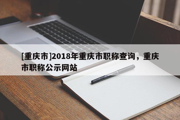 [重慶市]2018年重慶市職稱查詢，重慶市職稱公示網(wǎng)站