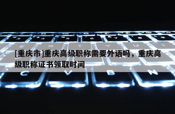 [重慶市]重慶高級職稱需要外語嗎，重慶高級職稱證書領(lǐng)取時間