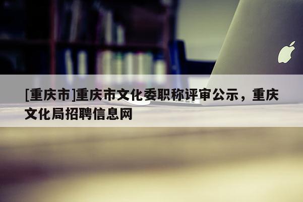 [重慶市]重慶市文化委職稱評(píng)審公示，重慶文化局招聘信息網(wǎng)