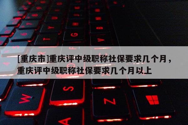 [重慶市]重慶評中級職稱社保要求幾個(gè)月，重慶評中級職稱社保要求幾個(gè)月以上