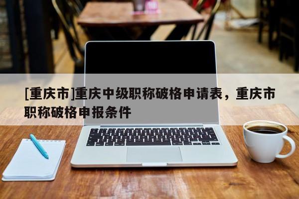 [重慶市]重慶中級職稱破格申請表，重慶市職稱破格申報條件