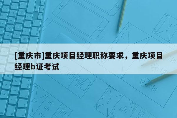 [重慶市]重慶項(xiàng)目經(jīng)理職稱要求，重慶項(xiàng)目經(jīng)理b證考試