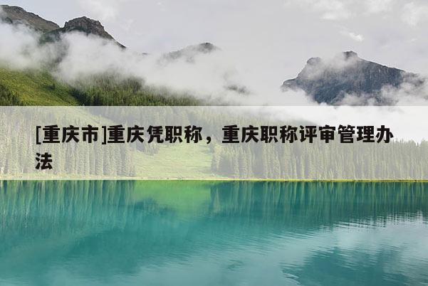 [重慶市]重慶憑職稱，重慶職稱評(píng)審管理辦法