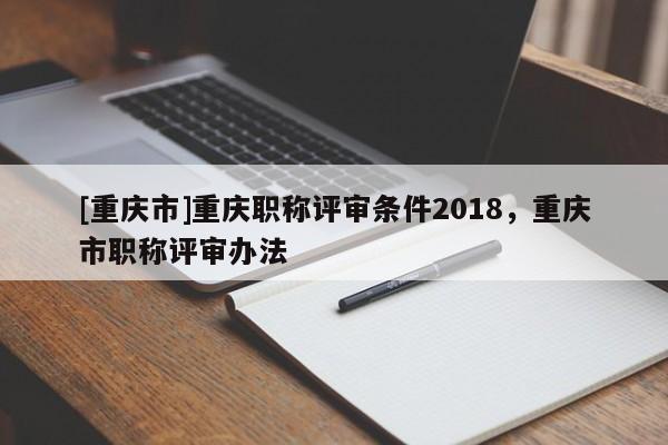[重慶市]重慶職稱評審條件2018，重慶市職稱評審辦法
