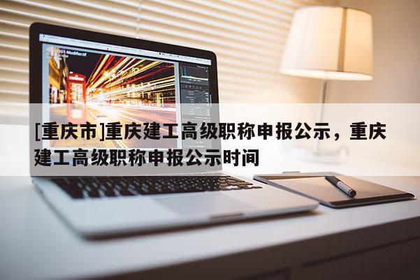[重慶市]重慶建工高級職稱申報公示，重慶建工高級職稱申報公示時間