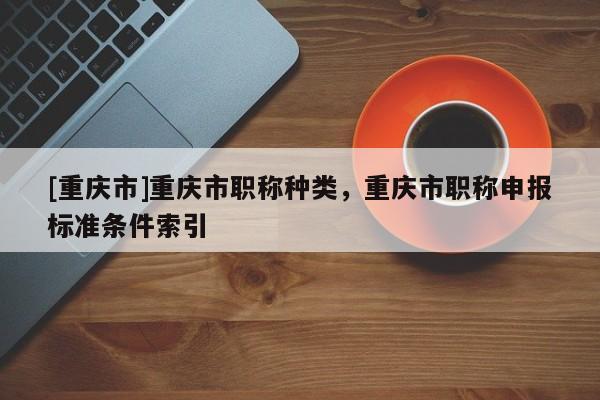 [重慶市]重慶市職稱種類，重慶市職稱申報標準條件索引
