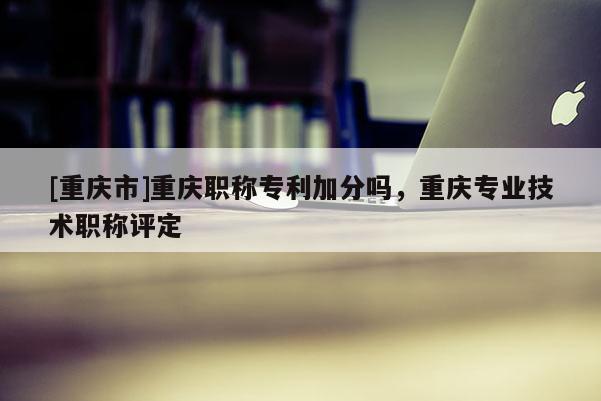 [重慶市]重慶職稱專利加分嗎，重慶專業(yè)技術(shù)職稱評定