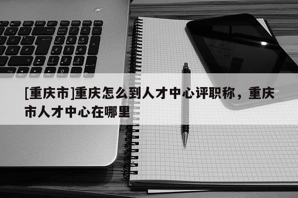 [重慶市]重慶怎么到人才中心評職稱，重慶市人才中心在哪里