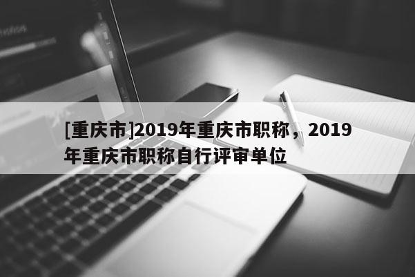 [重慶市]2019年重慶市職稱，2019年重慶市職稱自行評審單位