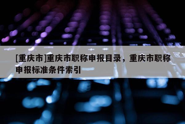 [重慶市]重慶市職稱申報(bào)目錄，重慶市職稱申報(bào)標(biāo)準(zhǔn)條件索引