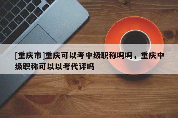 [重慶市]重慶可以考中級(jí)職稱(chēng)嗎嗎，重慶中級(jí)職稱(chēng)可以以考代評(píng)嗎
