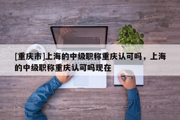 [重慶市]上海的中級(jí)職稱重慶認(rèn)可嗎，上海的中級(jí)職稱重慶認(rèn)可嗎現(xiàn)在