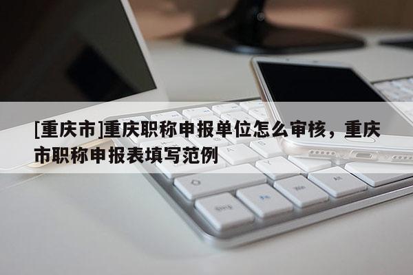 [重慶市]重慶職稱申報單位怎么審核，重慶市職稱申報表填寫范例