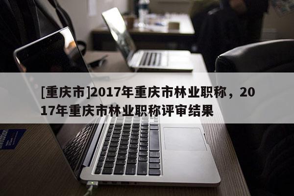 [重慶市]2017年重慶市林業(yè)職稱(chēng)，2017年重慶市林業(yè)職稱(chēng)評(píng)審結(jié)果