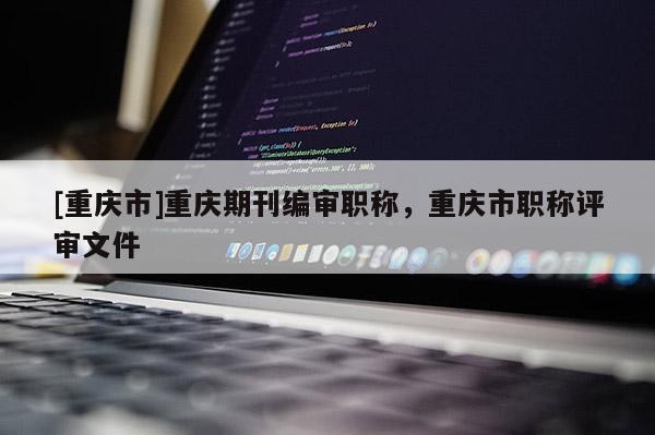 [重慶市]重慶期刊編審職稱，重慶市職稱評審文件