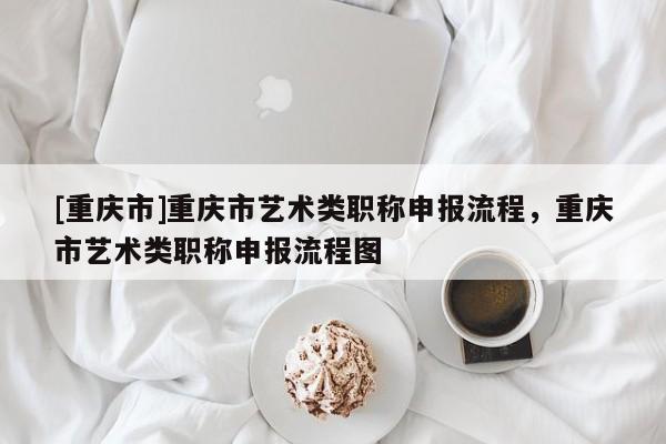 [重慶市]重慶市藝術(shù)類職稱申報流程，重慶市藝術(shù)類職稱申報流程圖