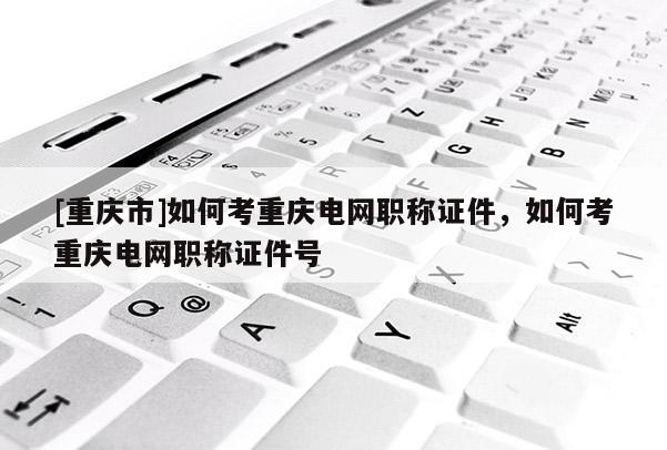[重慶市]如何考重慶電網(wǎng)職稱證件，如何考重慶電網(wǎng)職稱證件號