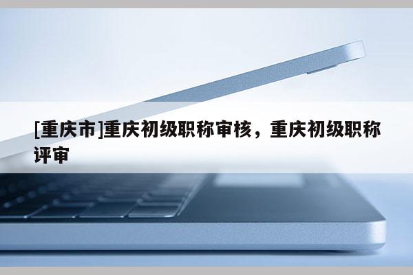 [重慶市]重慶初級(jí)職稱(chēng)審核，重慶初級(jí)職稱(chēng)評(píng)審