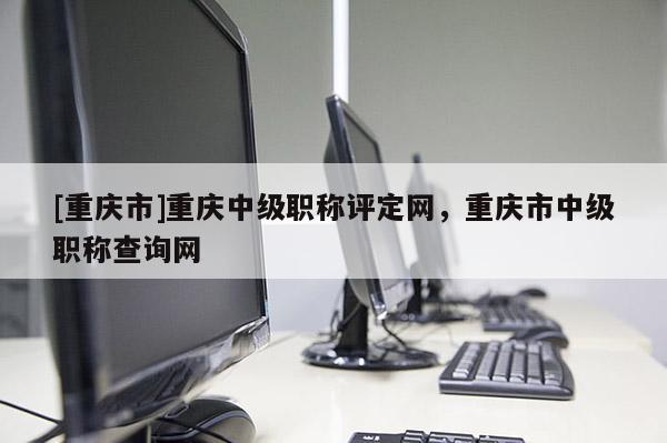 [重慶市]重慶中級職稱評定網(wǎng)，重慶市中級職稱查詢網(wǎng)