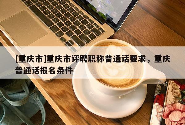 [重慶市]重慶市評(píng)聘職稱普通話要求，重慶普通話報(bào)名條件