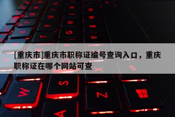 [重慶市]重慶市職稱證編號查詢?nèi)肟?，重慶職稱證在哪個網(wǎng)站可查