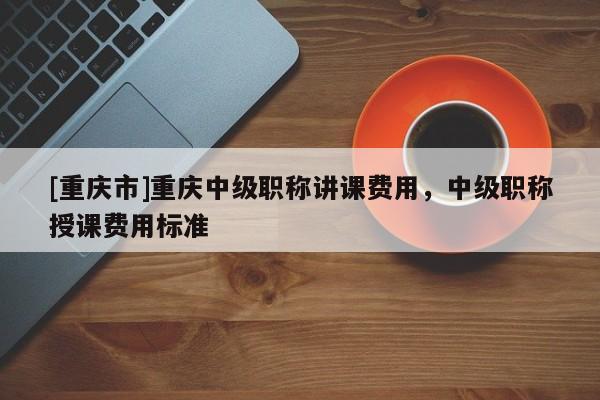 [重慶市]重慶中級(jí)職稱講課費(fèi)用，中級(jí)職稱授課費(fèi)用標(biāo)準(zhǔn)