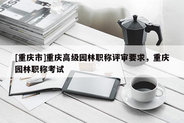 [重慶市]重慶高級園林職稱評審要求，重慶園林職稱考試