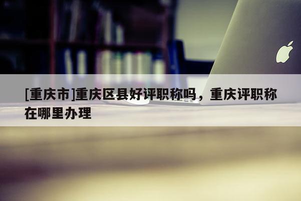 [重慶市]重慶區(qū)縣好評職稱嗎，重慶評職稱在哪里辦理